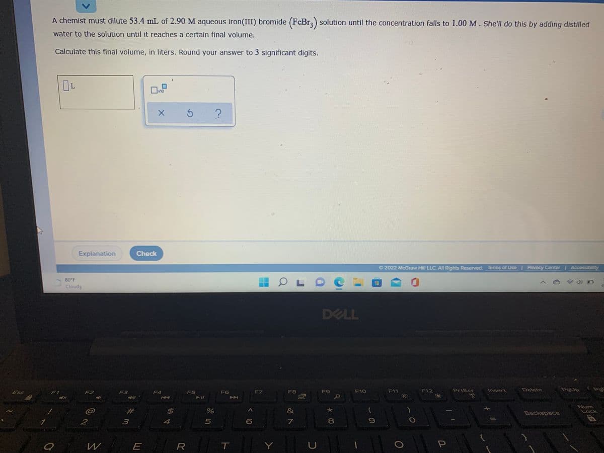 A chemist must dilute 53.4 mL of 2.90 M aqueous iron(III) bromide (FeBr,) solution until the concentration falls to 1.00 M. She'll do this by adding distilled
water to the solution until it reaches a certain final volume.
Calculate this final volume, in liters. Round your answer to 3 significant digits.
x10
Explanation
Check
O 2022 McGraw Hill LLC. All Rights Reserved. Terms of Use rivacy Center Accessibility
80 F
Cloudy
DELL
Esc
F9
F10
F11
F12
PrtScr
Insert
Delete
PgUp
Pg
F1
F2
F3
F4
F5
F6
F7
F8
$4
%24
Num
Lock
%23
&
Backspace
2
4
8.
W
E
Y
U
10
T
