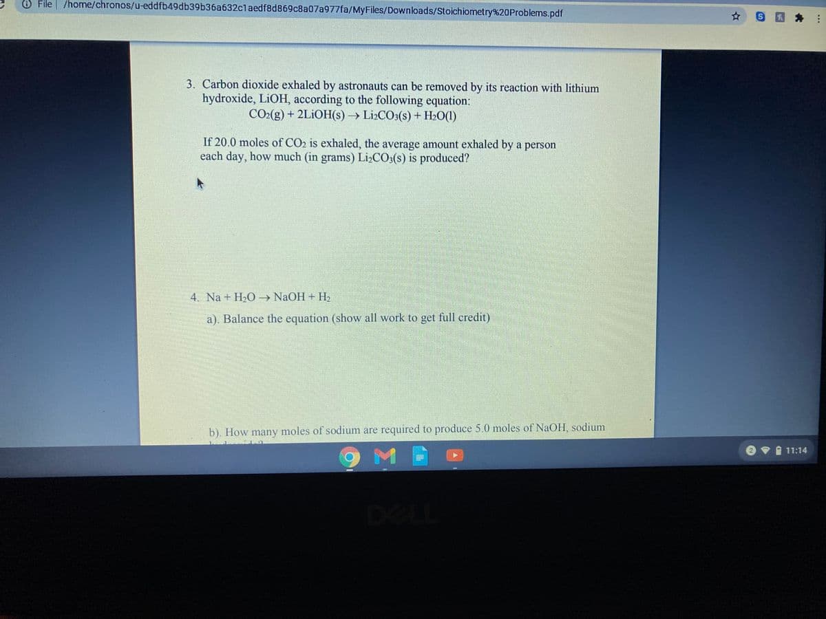 O File /home/chronos/u-eddfb49db39b36a632claedf8d869c8a07a977fa/MyFiles/Downloads/Stoichiometry%20Problems.pdf
3. Carbon dioxide exhaled by astronauts can be removed by its reaction with lithium
hydroxide, LIOH, according to the following equation:
CO2(g) + 2LİOH(s)→ L12CO3(s) + H2O(1)
If 20.0 moles of CO2 is exhaled, the average amount exhaled by a person
each day, how much (in grams) Li,CO:(s) is produced?
4. Na + H2O → NaOH + H2
a). Balance the equation (show all work to get full credit)
b). How many moles of sodium are required to produce 5.0 moles of NaOH, sodium
A 11:14
DELL
