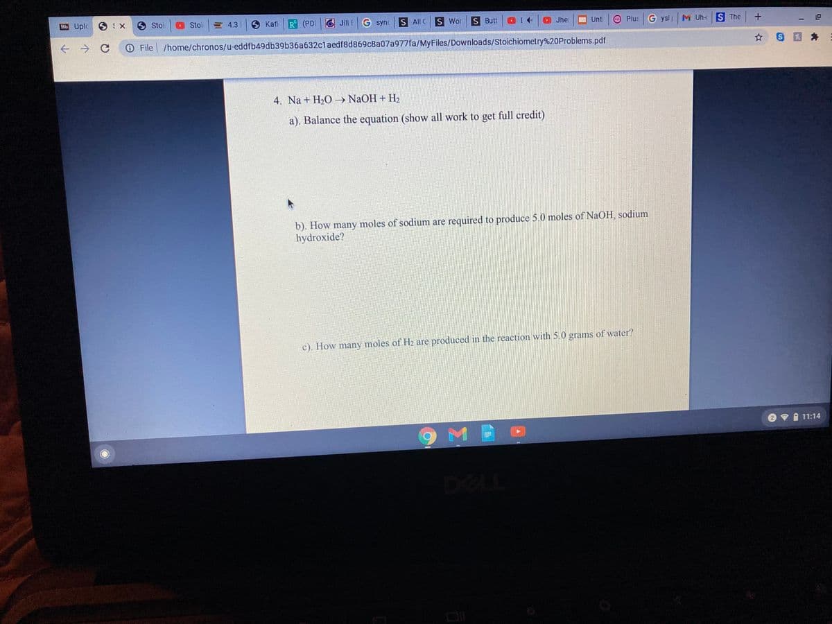 Bb Uplc X
O Stoi
Stoi
山 43
S Kafi
R (PDI
Jill EG syn
S All C
S Wor
S Butt
Jhe
Plus G ysl M Uh- S The
Unti
O File /home/chronos/u-eddfb49db39b36a632claedf8d869c8a07a977fa/MyFiles/Downloads/Stoichiometry%20Problems.pdf
4. Na + H20 → NaOH + H,
a). Balance the equation (show all work to get full credit)
b). How many moles of sodium are required to produce 5.0 moles of NaOH, sodium
hydroxide?
c). How many moles of H2 are produced in the reaction with 5.0 grams of water?
V I 11:14
