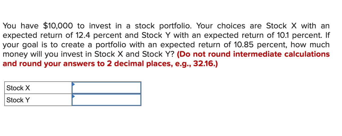 You have $10,000 to invest in a stock portfolio. Your choices are Stock X with an
expected return of 12.4 percent and Stock Y with an expected return of 10.1 percent. If
your goal is to create a portfolio with an expected return of 10.85 percent, how much
money will you invest in Stock X and Stock Y? (Do not round intermediate calculations
and round your answers to 2 decimal places, e.g., 32.16.)
Stock X
Stock Y
