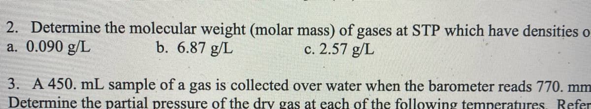 2. Determine the molecular weight (molar mass) of gases at STP which have densities o
a. 0.090 g/L
b. 6.87 g/L
c. 2.57 g/L
3. A 450. mL sample of a gas is collected over water when the barometer reads 770. mm
Determine the partial pręssure of the dry gas at each of the following temneratures. Befer
