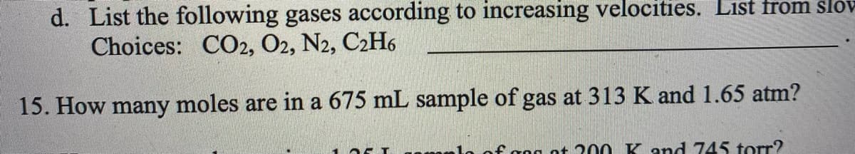 d. List the following gases according to increasing velocities. List from slov
Choices: CO2, O2, N2, C2H6
15. How many moles are in a 675 mL sample of gas at 313 K and 1.65 atm?
faog ot 200 K and 745 torr?
