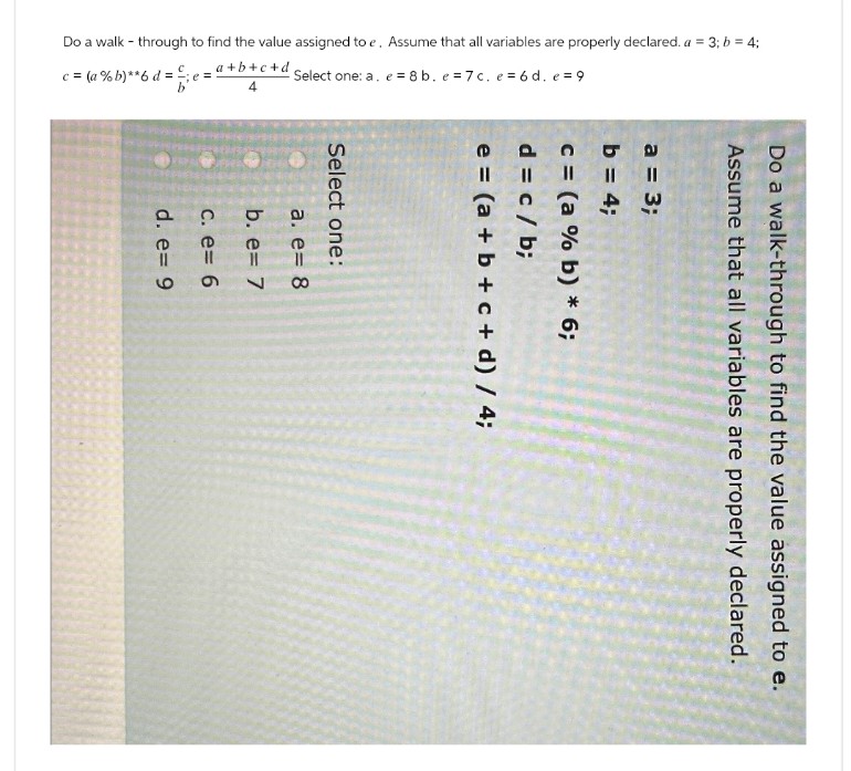 Do a walk-through to find the value assigned to e.
Assume that all variables are properly declared.
a = 3;
b = 4;
c = (a % b) * 6;
d = c / b;
e=(a+b+c+ d) / 4;
Do a walk-through to find the value assigned to e. Assume that all variables are properly declared. a = 3; b = 4;
c=(a%b)**6d=
e=
a+b+c+d
4
Select one: a. e8b. e 7c. e=6d. e=9
Select one:
a. e= 8
b. e= 7
c. e= 6
d. e= 9