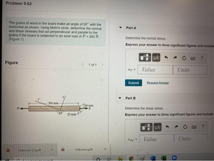 Problem 9.62
The grains of wood in the board make an angle of 20° with the
horizontal as shown. Using Mohr's circle, determine the normal
and shear stresses that act perpendicular and parallel to the
grains if the board is subjected to an axial load of P = 280 N
(Figure 1)
Part A
Determine the normal stress.
Express your answer to three significant figures and includes
HA
Figure
K 1 of 1
Value
Units
Submit
Request Answer
Part B
300 mm
60 mm
Determine the shear stress.
20
Express your answer to three significant figures and include
25 mm
HA
Value
Units
Tey
Unknown (1).pdf
Unknown.pdf
