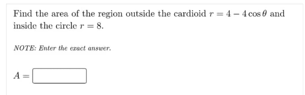 Find the area of the region outside the cardioid r = 4 – 4 cos 0 and
inside the circle r =
= 8.
NOTE: Enter the exact answer.
A =
