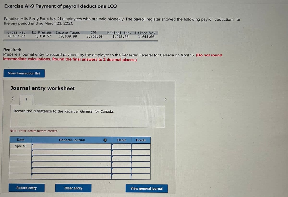 Exercise Al-9 Payment of payroll deductions LO3
Paradise Hills Berry Farm has 21 employees who are paid biweekly. The payroll register showed the following payroll deductions for
the pay period ending March 23, 2021.
Gross Pay EI Premium Income Taxes
78,950.00
1,310.57
10,889.00
CPP
3,768.09
Medical Ins. United Way
1,475.00
1,644.00
Required:
Prepare a journal entry to record payment by the employer to the Receiver General for Canada on April 15. (Do not round
intermediate calculations. Round the final answers to 2 decimal places.)
View transaction list
Journal entry worksheet
1
Record the remittance to the Receiver General for Canada.
Note: Enter debits before credits.
Date
April 15
General Journal
+
Debit
Credit
View general journal
Record entry
Clear entry