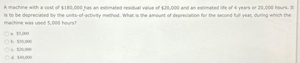 A machine with a cost of $180,000 has an estimated residual value of $20,000 and an estimated life of 4 years or 20,000 hours. It
is to be depreciated by the units-of-activity method. What is the amount of depreciation for the second full year, during which the
machine was used 5,000 hours?
$5,000
b. $50,000
$20,000
Od $40,000