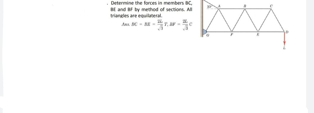 Determine the forces in members BC,
30
BE and BF by method of sections. All
triangles are equilateral.
Ans. BC = BE =
2L
T. BF =
2L
C
G
E
