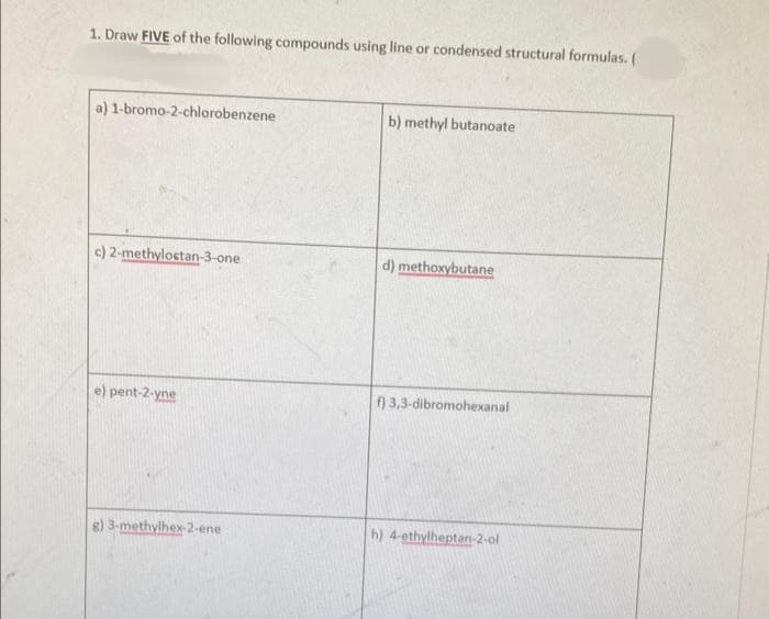 1. Draw FIVE of the following compounds using line or condensed structural formulas. (
a) 1-bromo-2-chlorobenzene
c) 2-methyloctan-3-one
e) pent-2-yne
g) 3-methylhex-2-ene
b) methyl butanoate
d) methoxybutane
f) 3,3-dibromohexanal
h) 4-ethylheptan-2-ol