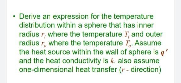 Derive an expression for the temperature
distribution within a sphere that has inner
radius r, where the temperature T, and outer
radius r, where the temperature T,. Assume
the heat source within the wall of sphere is q'
and the heat conductivity is k. also assume
one-dimensional heat transfer (r - direction)
