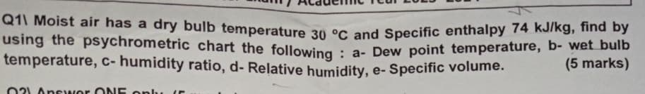 Q1\ Moist air has a dry bulb temperature 30 °C and Specific enthalpy 74 kJ/kg, find by
using the psychrometric chart the following: a- Dew point temperature, b- wet bulb
temperature, c-humidity ratio, d- Relative humidity, e-Specific volume.
021 Answer ONE only (5
(5 marks)