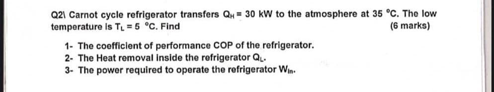 Q21 Carnot cycle refrigerator transfers QH = 30 kW to the atmosphere at 35 °C. The low
temperature is T₁ =5 °C. Find
1- The coefficient of performance COP of the refrigerator.
(6 marks)
2- The Heat removal inside the refrigerator QL.
3- The power required to operate the refrigerator Win.