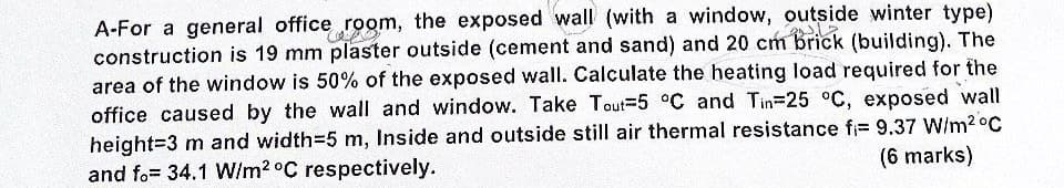 A-For a general office room, the exposed wall (with a window, outside winter type)
construction is 19 mm plaster outside (cement and sand) and 20 cm brick (building). The
area of the window is 50% of the exposed wall. Calculate the heating load required for the
office caused by the wall and window. Take Tout-5 °C and Tin-25 °C, exposed wall
height=3 m and width=5 m, Inside and outside still air thermal resistance fi= 9.37 W/m²°C
and fo= 34.1 W/m2 °C respectively.
(6 marks)