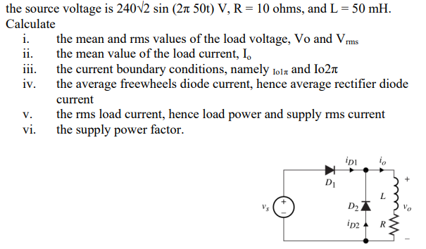 the source voltage is 240√2 sin (2 50t) V, R = 10 ohms, and L = 50 mH.
Calculate
i.
the mean and rms values of the load voltage, Vo and Vrms
the mean value of the load current, I.
ii.
iii.
the current boundary conditions, namely lolz and I02
iv.
the average freewheels diode current, hence average rectifier diode
current
V.
the rms load current, hence load power and supply rms current
the supply power factor.
vi.
iDI io
Vs
D₂
iD2
D₁
R
+
Vo