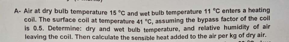 A- Air at dry bulb temperature 15 °C and wet bulb temperature 11 °C enters a heating
coil. The surface coil at temperature 41 °C, assuming the bypass factor of the coil
is 0.5. Determine: dry and wet bulb temperature, and relative humidity of air
leaving the coil. Then calculate the sensible heat added to the air per kg of dry air.