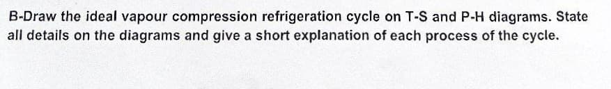 B-Draw the ideal vapour compression refrigeration cycle on T-S and P-H diagrams. State
all details on the diagrams and give a short explanation of each process of the cycle.