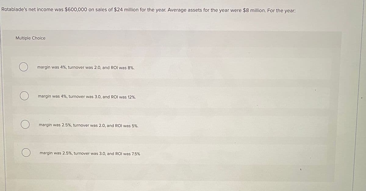 Rotablade's net income was $600,000 on sales of $24 million for the year. Average assets for the year were $8 million. For the year:
Multiple Choice
margin was 4%, turnover was 2.0, and ROI was 8%.
margin was 4%, turnover was 3.0, and ROI was 12%.
margin was 2.5%, turnover was 2.0, and ROI was 5%.
margin was 2.5%, turnover was 3.0, and ROI was 7.5%
