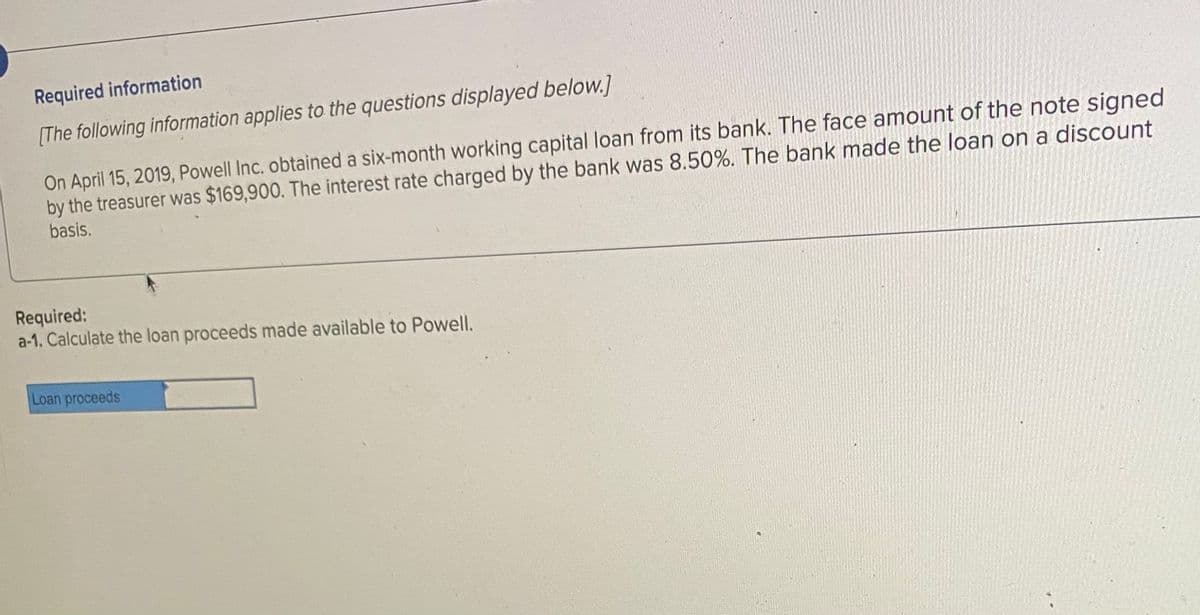 Required information
[The following information applies to the questions displayed below.]
On April 15, 2019, Powell Inc. obtained a six-month working capital loan from its bank. The face amount of the note signed
by the treasurer was $169,900. The interest rate charged by the bank was 8.50%. The bank made the loan on a discount
basis.
Required:
a-1. Calculate the loan proceeds made available to Powell.
Loan proceeds
