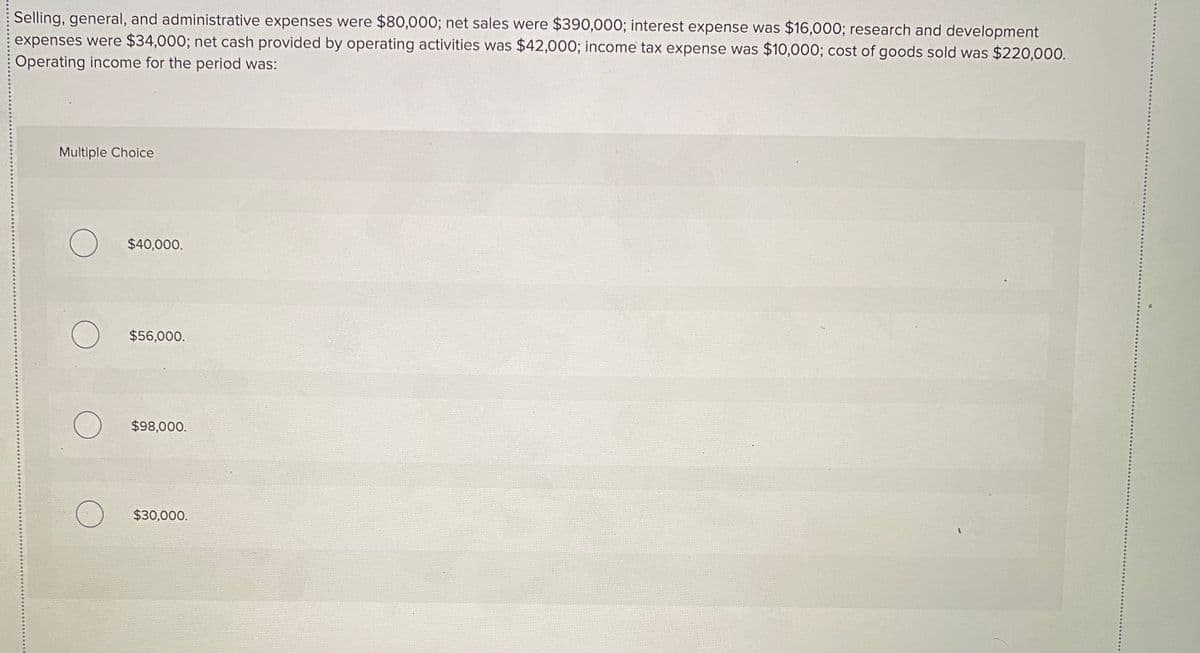 Selling, general, and administrative expenses were $80,000; net sales were $390,000; interest expense was $16,000; research and development
expenses were $34,000; net cash provided by operating activities was $42,000; income tax expense was $10,000; cost of goods sold was $220,000.
Operating income for the period was:
Multiple Choice
$40,000.
$56,000.
$98,000.
$30,000.
