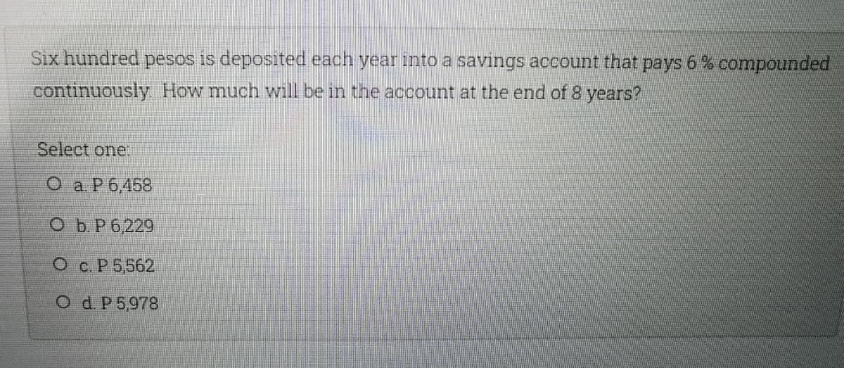 Six hundred pesos is deposited each year into a savings account that pays 6% compounded
continuously How much will be in the account at the end of 8 years?
Select one:
О а Р6.458
O b.P 6,229
O c. P 5,562
O d. P 5,978
