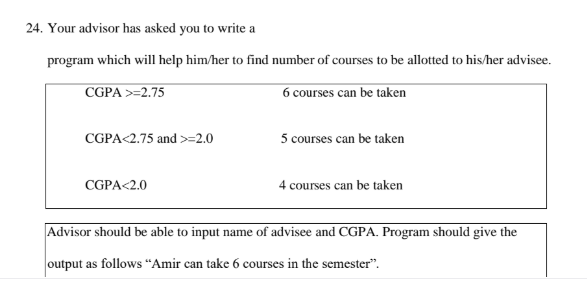 24. Your advisor has asked you to write a
program which will help him/her to find number of courses to be allotted to his/her advisee.
CGPA >=2.75
6 courses can be taken
CGPA<2.75 and =2.0
5 courses can be taken
CGPA<2.0
4 courses can be taken
Advisor should be able to input name of advisee and CGPA. Program should give the
output as follows "Amir can take 6 courses in the semester".
