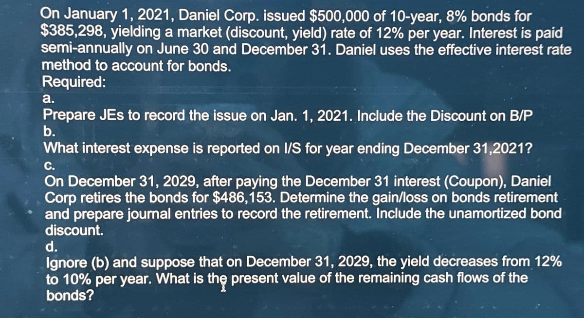 On January 1, 2021, Daniel Corp. issued $500,000 of 10-year, 8% bonds for
$385,298, yielding a market (discount, yield) rate of 12% per year. Interest is paid
semi-annually on June 30 and December 31. Daniel uses the effective interest rate
method to account for bonds.
Required:
a.
Prepare JEs to record the issue on Jan. 1, 2021. Include the Discount on B/P
b.
What interest expense is reported on I/S for year ending December 31,2021?
C.
On December 31, 2029, after paying the December 31 interest (Coupon), Daniel
Corp retires the bonds for $486,153. Determine the gain/loss on bonds retirement
and prepare journal entries to record the retirement. Include the unamortized bond
discount.
d.
Ignore (b) and suppose that on December 31, 2029, the yield decreases from 12%
to 10% per year. What is the present value of the remaining cash flows of the
bonds?