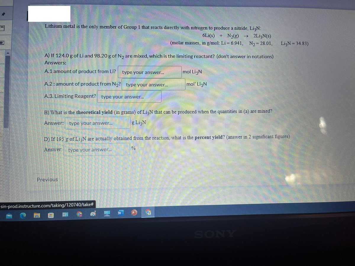 3
Lithium metal is the only member of Group 1 that reacts directly with nitrogen to produce a nitride, LizN:
6Li(s) + N₂(g) → 2Li;N(s)
(molar masses, in g/mol: Li = 6.941, N₂ = 28.01,
A) If 124.0 g of Li and 98.20 g of N₂ are mixed, which is the limiting reactant? (don't answer in notations)
Answers:
A.1 amount of product from Li?
A.2: amount of product from N₂?
A.3. Limiting Reagent? type your answer...
type your answer...
Previous
type your answer...
B) What is the theoretical yield (in grams) of Li3N that can be produced when the quantities in (a) are mixed?
Answer: type your answer...
g LigN
-sin-prod.instructure.com/taking/120740/take#
mol LigN
mol' LigN
D) If 195 g of Li3N are actually obtained from the reaction, what is the percent yield? (answer in 2 significant figures)
Answer: type your answer...
%
P
Li3N = 34.83)
SONY