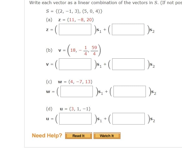 Write each vector as a linear combination of the vectors in S. (If not pos
S = {(2, -1, 3), (5, 0, 4)}
(a) z = (11, -8, 20)
Z =
+
1 59
18,
4' 4
(b)
V =
v-(
V =
(c)
w = (4, -7, 13)
] )». [
W =
(d)
u = (3, 1, -1)
52
Need Help?
Read It
Watch It
