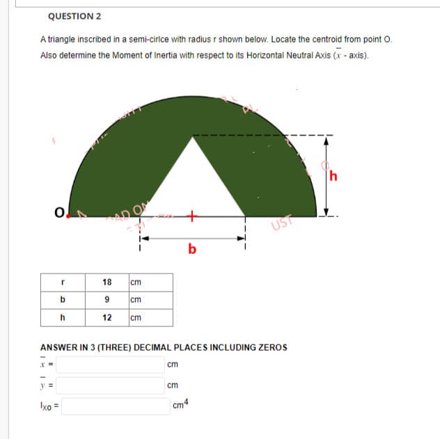 QUESTION 2
A triangle inscribed in a semi-cirice with radius r shown below. Locate the centroid from point O.
Also determine the Moment of Inertia with respect to its Horizontal Neutral Axis (x-axis).
-
O
11
r
b
h
Ixo =
AD ON
18 cm
9
12 cm
cm
ANSWER IN 3 (THREE) DECIMAL PLACES INCLUDING ZEROS
cm
b
cm
UST
cm4
h