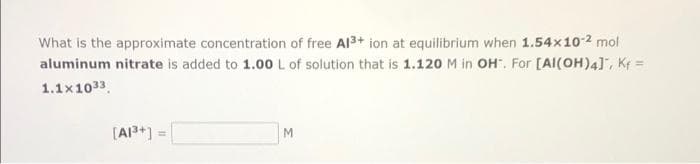 What is the approximate concentration of free Al3+ ion at equilibrium when 1.54x102 mol
aluminum nitrate is added to 1.00 L of solution that is 1.120 M in OH". For [AI(OH)4], Kf =
1.1x1033.
[A+] =
M.
%3D
