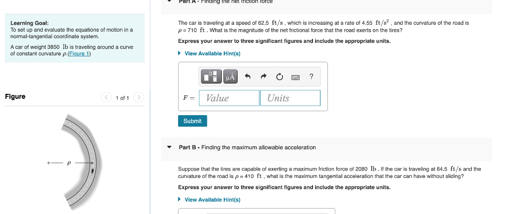 Part A- Finding the het friction force
Learning Goal:
To set up and evaluate the equations of motion in a
normal-tangential coordinate system.
The car is traveling at a speed of 62.5 ft/s, which is increasing at a rate of 4.55 ft/s? , and the curvature of the road is
p = 710 ft. What is the magnitude of the net frictional force that the road exerts on the tires?
Express your answer to three significant figures and include the appropriate units.
A car of weight 3850 lb is traveling around a curve
of constant curvature p.(Figure 1)
• View Available Hint(s)
Figure
1 of 1>
F =
Value
Units
Submit
Part B - Finding the maximum allowable acceleration
2080 lb. If the car is traveling at 64.5 ft/s and the
Suppose that the tires are capable of exerting a maximum friction force
curvature of the road is p = 410 ft , what is the maximum tangetial acceleration that the car can have without sliding?
Express your answer to three significant figures and include the appropriate units.
> View Available Hint(s)
