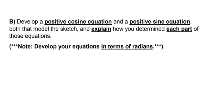 B) Develop a positive cosine equation and a positive sine equation,
both that model the sketch, and explain how you determined each part of
those equations.
(***Note: Develop your equations in terms of radians.***)
