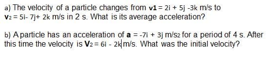 a) The velocity of a particle changes from v1 = 2i + 5j -3k m/s to
V2 = 5i- 7j+ 2k m/s in 2 s. What is its average acceleration?
b) Aparticle has an acceleration of a = -7i + 3j m/s2 for a period of 4 s. After
this time the velocity is V2= 6i - 2km/s. What was the initial velocity?
