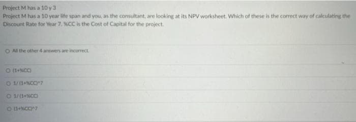 Project M has a 10 y 3
Project M has a 10 year life span and you, as the consultant, are looking at its NPV worksheet. Which of these is the correct way of calculating the
Discount Rate for Year 7. %CC is the Cost of Capital for the project.
O All the other 4 answers are incorrect.
O (1+%CC)
01/(1+%CC)^7
O 1/(1+%CC)
O (1+%CC)^?