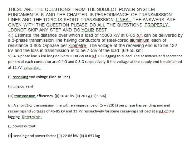 THESE ARE THE QUESTIONS FROM THE SUBJECT POWER SYSTEM
FUNDAMENTALS AND THE CHAPTER IS PERFORMANCE OF TRANSMISSION
LINES AND THE TOPIC IS SHORT TRANSMISSION LINES THE ANSWERS ARE
GIVEN WITH THE QUESTION PLEASE DO ALL THE QUESTIONS PROPERLY
„DONOT SKIP ANY STEP AND DO YOUR BEST
4.) Estimate the distance over which a load of 15000 kW at 0-85 p.f. can be delivered by
a 3-phase transmission line having conductors of steel-cored aluminium each of
resistance 0-905 O/phase per kilometre. The voltage at the receiving end is to be 132
kV and the loss in transmission is to be 7-5% of the load. [69-55 km]
5). A 3-phase line 3 km long delivers 3000 kw at a p.f. 0-8 lagging to a load. The resistance and reactance
per km of each conductor are 0-40 and 0-3 Q respectively. If the voltage at the supply end is maintained
at 11 kv, calculate:
(i) ceceiving end voltage (line-to-line)
(ii) line current
(ii) transmission efficiency. [(i) 10.46 kv (ii) 207 A (ii) 95%]
6). A short 3-0 transmission line with an impedance of (5 +j 20) 0 per phase has sending end and
receiving end voltages of 46-85 kV and 33 kV respectively for some receiving end load at a p.f.of 0-8
lagging. Determine:
(i) power output
(i sending end power factor [(i) 22-86 kW (ii) 0-657 lag
