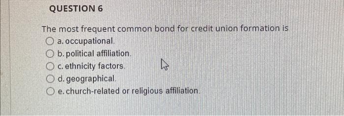 QUESTION 6
The most frequent common bond for credit union formation is
O a. occupational.
O b. political affiliation.
O c. ethnicity factors.
O d. geographical.
Oe. church-related or religious affiliation.