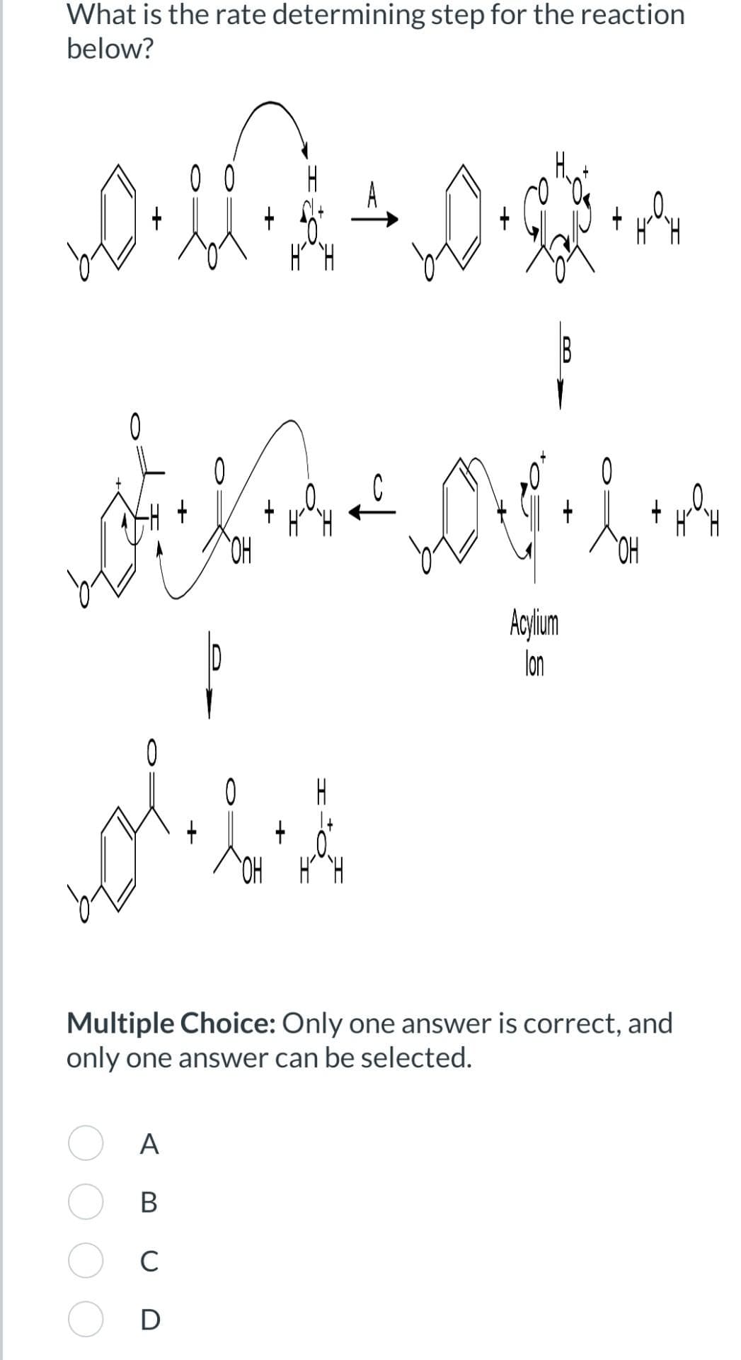 What is the rate determining step for the reaction
below?
0046 - 00905
+
Hoy
H
IB
کار تلوی
0
'애
+
ation
A
B
C
D
دو
Acylium
lon
0
COH
+
Multiple Choice: Only one answer is correct, and
only one answer can be selected.