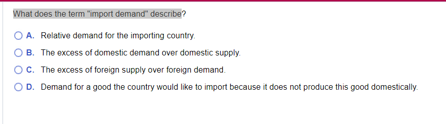 What does the term "import demand" describe?
O A. Relative demand for the importing country.
B. The excess of domestic demand over domestic supply.
OC. The excess of foreign supply over foreign demand.
O D. Demand for a good the country would like to import because it does not produce this good domestically.