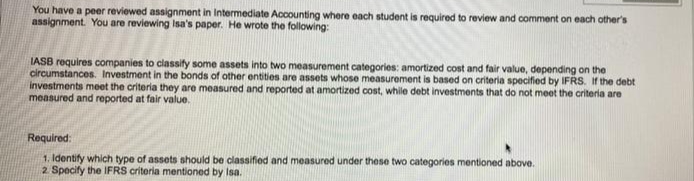 You have a peer reviewed assignment in Intermediate Accounting where each student is required to review and comment on each other's
assignment. You are reviewing Isa's paper. He wrote the following:
IASB requires companies to classify some assets into two measurement categories: amortized cost and fair value, depending on the
circumstances. Investment in the bonds of other entities are assets whose measurement is based on criteria specified by IFRS. If the debt
investments meet the criteria they are measured and reported at amortized cost, while debt investments that do not meet the criteria are
measured and reported at fair value.
Required:
1. Identify which type of assets should be classified and measured under these two categories mentioned above.
2. Specify the IFRS criteria mentioned by Isa.
