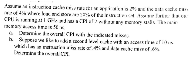 Assume an instruction cache miss rate for an application is 2% and the data cache miss
rate of 4% where load and store are 20% of the instruction set. Assume further that our
CPU is running at 1 GHz and has a CPI of 2 without any memory stalls The main
memory access time is 50 ns.
a. Determine the overall CPI with the indicated misses.
b. Suppose we like to add a second level cache with an access time of 10 ns
which has an instruction miss rate of .4% and data cache miss of 6%.
Determine the overall CPI.
