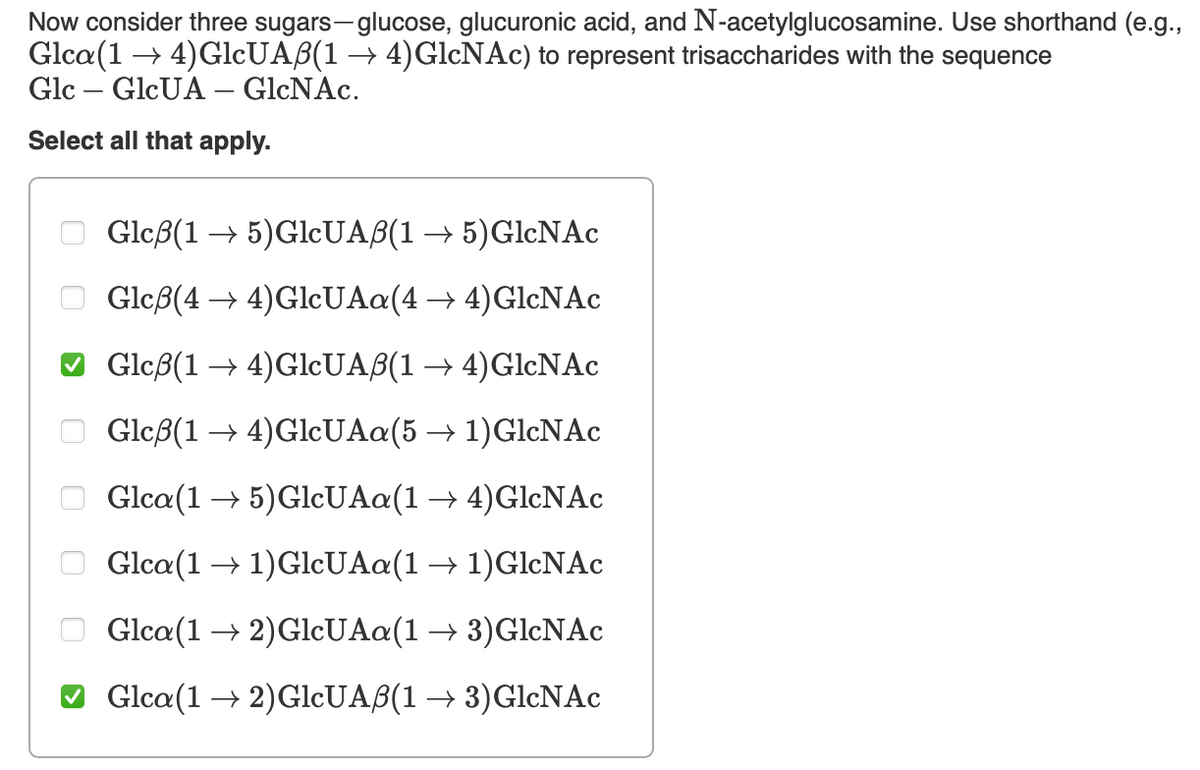 Now consider three sugars-glucose, glucuronic acid, and N-acetylglucosamine. Use shorthand (e.g.,
Glca (14) GlcUAẞ(1 → 4)GlcNAc) to represent trisaccharides with the sequence
Glc
GlcUA - GlcNAc.
Select all that apply.
00
☐
☑
☐ ☐
Glcẞ(15) GlcUAẞ(1 → 5) GlcNAc
Glcẞ(4→4)GlcUAa(4 → 4) GlcNAc
Glcẞ(14)GlcUAẞ(1 →4) GlcNAc
Glcẞ(14)GlcUAa (5 → 1)GlcNAc
Glca (15) GlcUAa(1 → 4)GlcNAc
Glca (11) GlcUAa(1 → 1)GlcNAc
Glca (12) GlcUAa(1 → 3)GlcNAc
✓ Glca(1 → 2)GlcUAẞ(1 → 3) GlcNAc