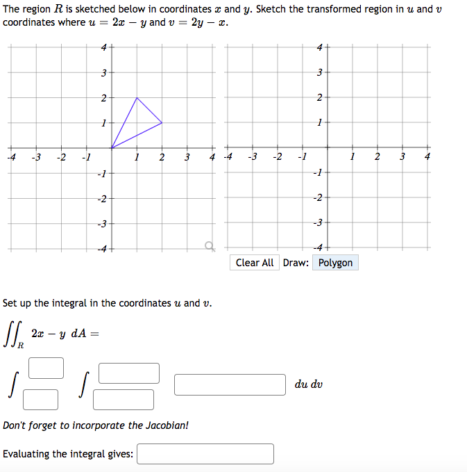 The region R is sketched below in coordinates and y. Sketch the transformed region in u and v
coordinates where u = 2xy and v= 2y - x.
_*
-3 -2
4
3
2
1
-1
-2
-3
1
2 3 4 -4 -3 -2
Set up the integral in the coordinates u and v.
SS₁ 2x - y dA=
s
Don't forget to incorporate the Jacobian!
Evaluating the integral gives:
-1
A
3
2
-1
-2
-3
Clear All Draw: Polygon
du dv
2
3 4