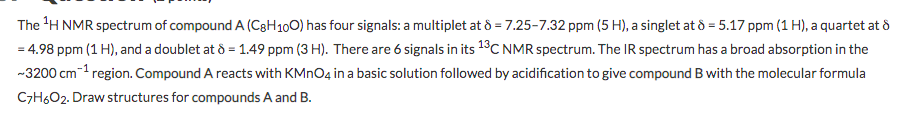 The 'H NMR spectrum of compound A (C3H100) has four signals: a multiplet at 8 = 7.25-7.32 ppm (5 H), a singlet at d = 5.17 ppm (1 H), a quartet at d
= 4.98 ppm (1 H), and a doublet at ô = 1.49 ppm (3 H). There are 6 signals in its 13C NMR spectrum. The IR spectrum has a broad absorption in the
-3200 cm-1 region. Compound A reacts with KMNO4 in a basic solution followed by acidification to give compound B with the molecular formula
C7H6O2. Draw structures for compounds A and B.
