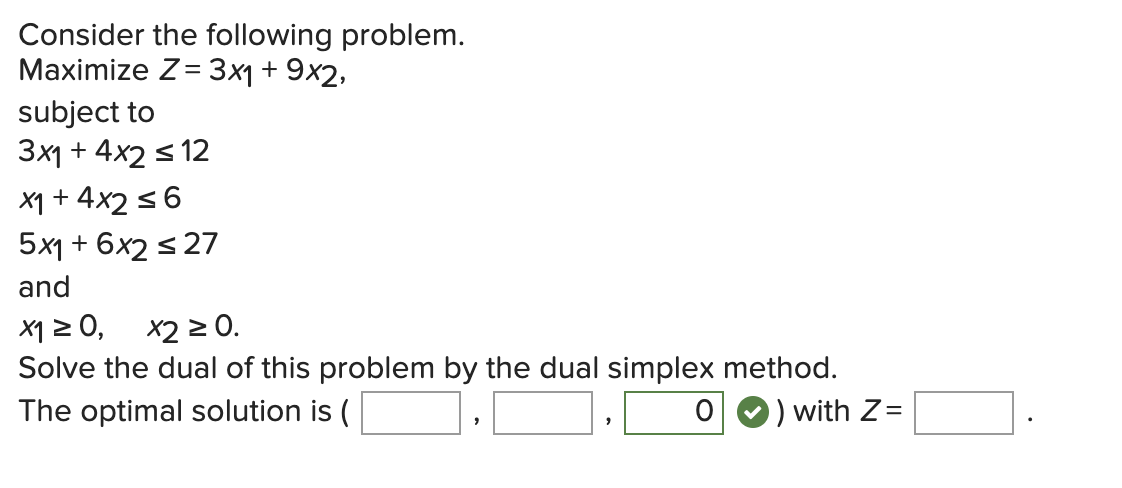 Consider the following problem.
Maximize Z= 3x1 + 9x2,
subject to
3x1 + 4x2 ≤ 12
x1 + 4x2 ≤ 6
5x1 + 6x2 ≤ 27
and
x1 ≥ 0, x2 ≥ 0.
Solve the dual of this problem by the dual simplex
The optimal solution is (
O
method.
) with Z=