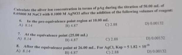Calculate the silver lon concentration in terms of pAg during the titration of 50.00 ml. of
0.05000 M NaCl with 0.1000 M AgNO3 after the addition of the following volumes of reagent:
6. In the pre-equivalence point region at 10.00 mL.
A) 8.14
B) 4.87
C) 2.88
D) 0.00132
7. At the equivalence point (25.00 ml.)
A) 8.14
B) 4.87
C) 2.88
D) 0.00132
8. After the equivalence
A) 8.14
point at 26.00 mL.. For AgC1, Ksp -5 1.82 10¹
B) 4.87
C) 2.88
D) 0.00132
