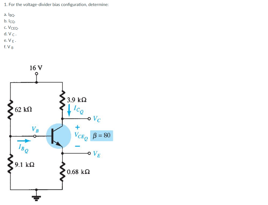 1. For the voltage-divider bias configuration, determine:
a. IBQ-
b. IcQ-
c. VCEQ
d. Vc.
e. VE.
f. V B
16 V
3.9 k2
IcQ
o Vc
62 kN
VB
VCEQ
B = 80
IBQ
OVE
9.1 k2
0.68 k2
