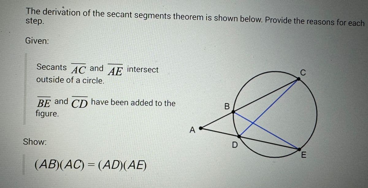 The derivation of the secant segments theorem is shown below. Provide the reasons for each
step.
Given:
Secants AC and AE intersect
outside of a circle.
BE and CD have been added to the
figure.
Show:
(AB)(AC) = (AD)(AE)
A.
B
D
с
E