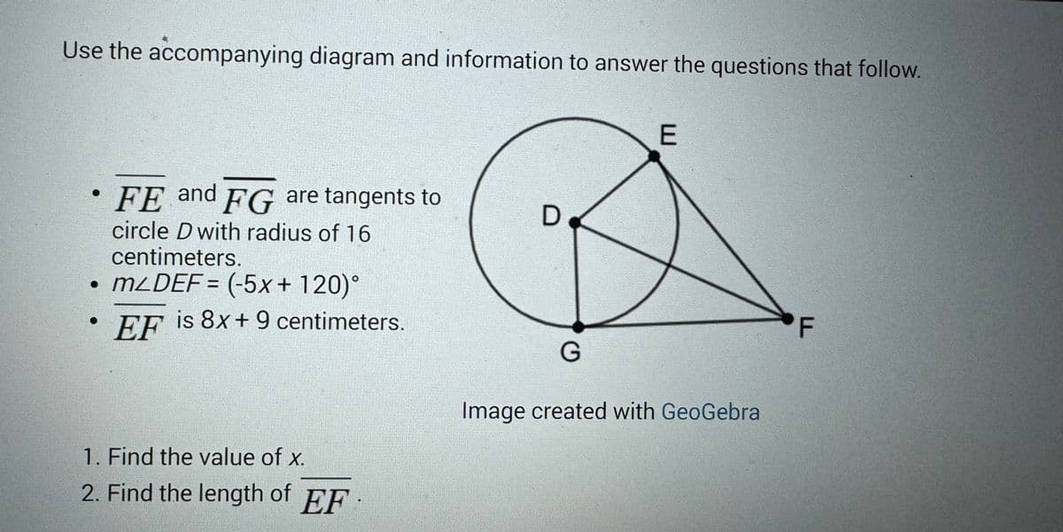 Use the accompanying diagram and information to answer the questions that follow.
FE and FG are tangents to
circle D with radius of 16
centimeters.
• mLDEF= (-5x+120)°
EF is 8x+9 centimeters.
1. Find the value of x.
2. Find the length of EF
D
E
G
Image created with GeoGebra
F