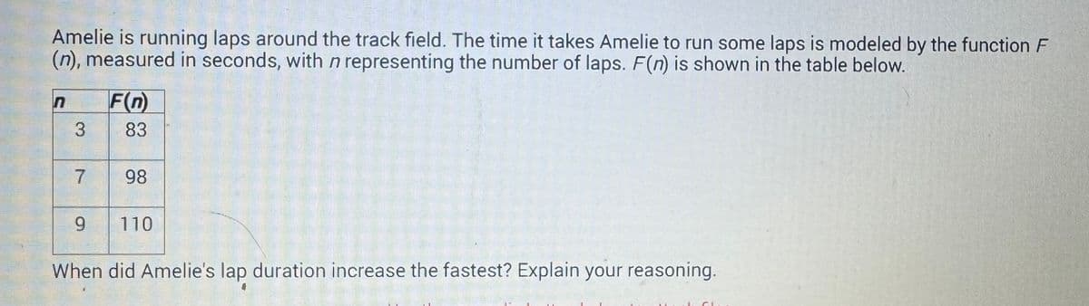 Amelie is running laps around the track field. The time it takes Amelie to run some laps is modeled by the function F
(n), measured in seconds, with n representing the number of laps. F(n) is shown in the table below.
n F(n)
3
83
7
9
98
110
When did Amelie's lap duration increase the fastest? Explain your reasoning.