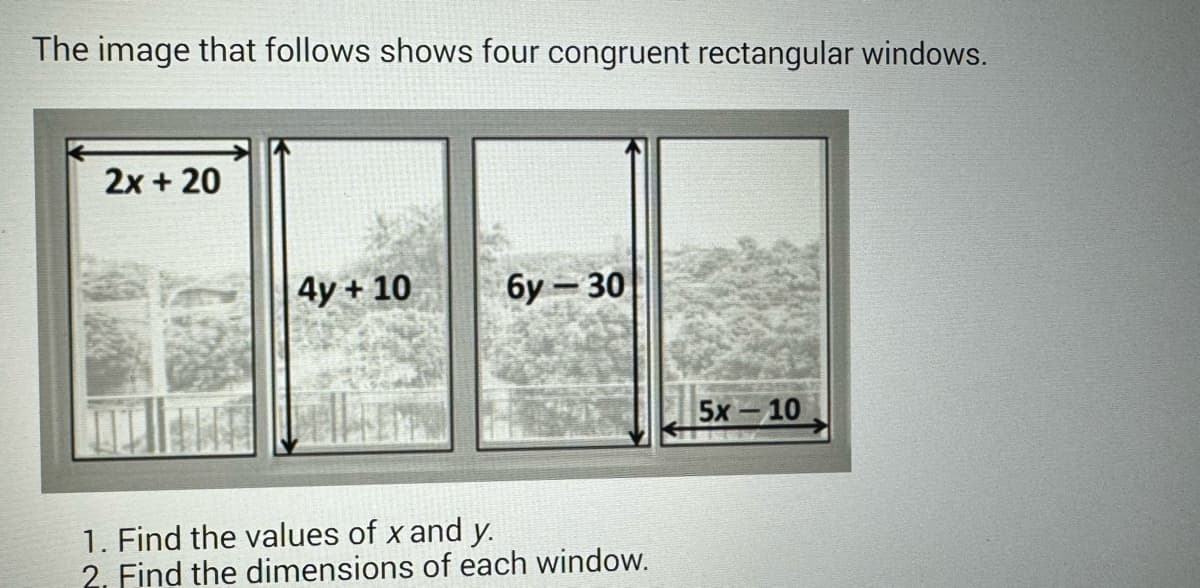 The image that follows shows four congruent rectangular windows.
2x + 20
4y + 10
6y-30
1. Find the values of x and y.
2. Find the dimensions of each window.
5x – 10
